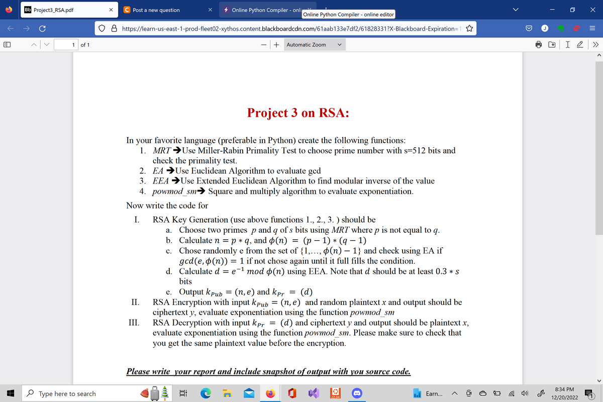 Bb Project3_RSA.pdf
C
1 of 1
Type here to search
X C Post a new question
Online Python Compiler - onli
O8 https://learn-us-east-1-prod-fleet02-xythos.content.blackboardcdn.com/61aab133e7df2/61828331?X-Blackboard-Expiration=1
- + Automatic Zoom
II.
Online Python Compiler - online editor
In your favorite language (preferable in Python) create the following functions:
1. MRT →Use Miller-Rabin Primality Test to choose prime number with s=512 bits and
check the primality test.
EA Use Euclidean Algorithm to evaluate ged
III.
Project 3 on RSA:
2.
3. EEA →Use Extended Euclidean Algorithm to find modular inverse of the value
4. powmod_sm➜ Square and multiply algorithm to evaluate exponentiation.
Now write the code for
I. RSA Key Generation (use above functions 1., 2., 3.) should be
a. Choose two primes p and q of s bits using MRT where p is not equal to q.
b. Calculate n = p * q, and (n) (p − 1) * (q − 1)
=
c.
Chose randomly e from the set of {1,..., (n)-1} and check using EA if
gcd(e,p(n)) = 1 if not chose again until it full fills the condition.
d. Calculate d = e¯¹ mod $(n) using EEA. Note that d should be at least 0.3 * s
bits
e. Output kpub = (n, e) and kpr
(d)
RSA Encryption with input Kpub = (n, e) and random plaintext x and output should be
ciphertext y, evaluate exponentiation using the function powmod_sm
=
RSA Decryption with input kpr = (d) and ciphertext y and output should be plaintext.x,
evaluate exponentiation using the function powmod_sm. Please make sure to check that
you get the same plaintext value before the encryption.
Please write your report and include snapshot of output with you source code.
22.04
Earn... A
(8)
<
(4)
|
→
0
I 2
8:34 PM
12/20/2022
X
✓
>