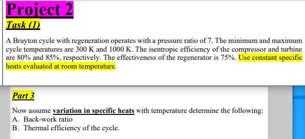 Project 2
Task (1)
A Brayton cycle with regeneration operates with a pressure ratio of 7. The minimum and maximum
cycle temperatures are 300 K and 1000 K. The isentropic efficiency of the compressor and turbine
are 80% and 85%, respectively. The effectiveness of the regenerator is 75%. Use constant specific
heats evaluated at room temperature.
Part 3
Now assume variation in specific heats with temperature determine the following:
A. Back-work ratio
B. Thermal efficiency of the cycle.