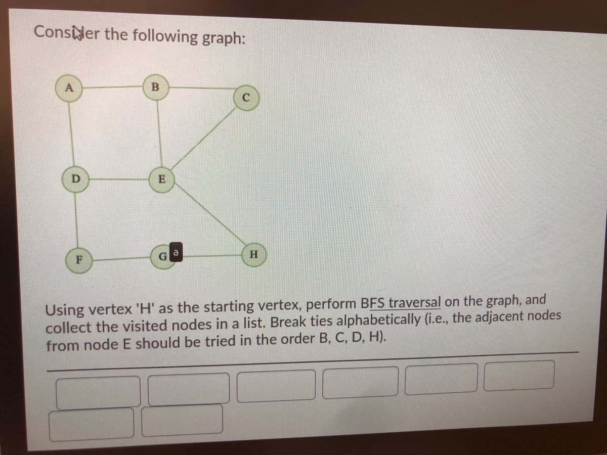 Consder the following graph:
E
Using vertex 'H' as the starting vertex, perform BFS traversal on the graph, and
collect the visited nodes in a list. Break ties alphabetically (i.e., the adjacent nodes
from node E should be tried in the order B, C, D, H).
