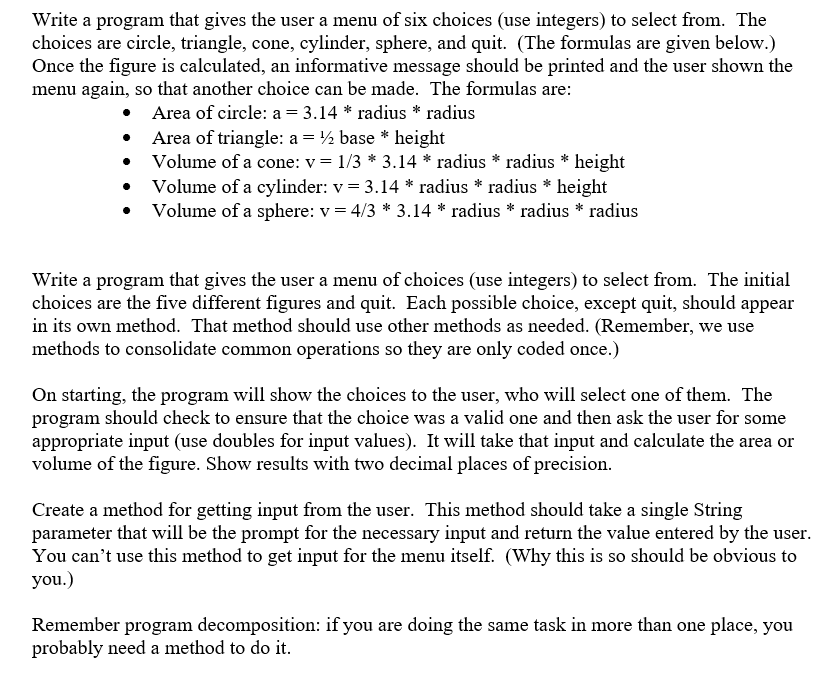 Write a program that gives the user a menu of six choices (use integers) to select from. The
choices are circle, triangle, cone, cylinder, sphere, and quit. (The formulas are given below.)
Once the figure is calculated, an informative message should be printed and the user shown the
menu again, so that another choice can be made. The formulas are:
• Area of circle: a = 3.14 * radius * radius
• Area of triangle: a = ½ base * height
Volume of a cone: v = 1/3 * 3.14 * radius * radius * height
Volume of a cylinder: v = 3.14 * radius * radius * height
Volume of a sphere: v = 4/3 * 3.14 * radius * radius * radius
Write a program that gives the user a menu of choices (use integers) to select from. The initial
choices are the five different figures and quit. Each possible choice, except quit, should appear
in its own method. That method should use other methods as needed. (Remember, we use
methods to consolidate common operations so they are only coded once.)
On starting, the program will show the choices to the user, who will select one of them. The
program should check to ensure that the choice was a valid one and then ask the user for some
appropriate input (use doubles for input values). It will take that input and calculate the area or
volume of the figure. Show results with two decimal places of precision.
Create a method for getting input from the user. This method should take a single String
parameter that will be the prompt for the necessary input and return the value entered by the user.
You can't use this method to get input for the menu itself. (Why this is so should be obvious to
you.)
Remember program decomposition: if you are doing the same task in more than one place, you
probably need a method to do it.
