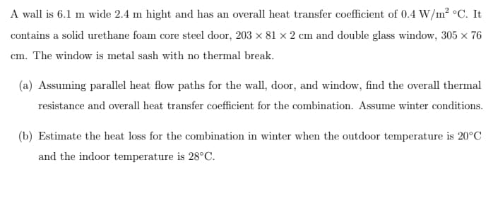 A wall is 6.1 m wide 2.4 m hight and has an overall heat transfer coefficient of 0.4 W/m² °C. It
contains a solid urethane foam core steel door, 203 x 81 x 2 cm and double glass window, 305 x 76
cm. The window is metal sash with no thermal break.
(a) Assuming parallel heat flow paths for the wall, door, and window, find the overall thermal
resistance and overall heat transfer coefficient for the combination. Assume winter conditions.
(b) Estimate the heat loss for the combination in winter when the outdoor temperature is 20°C
and the indoor temperature is 28°C.
