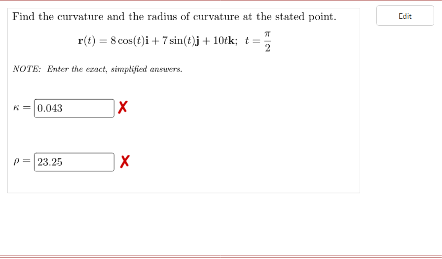 Find the curvature and the radius of curvature at the stated point.
Edit
r(t)
8 cos(t)i + 7 sin(t)j+ 10tk; t =
2
NOTE: Enter the exact, simplified answers.
K =0.043
p= 23.25
