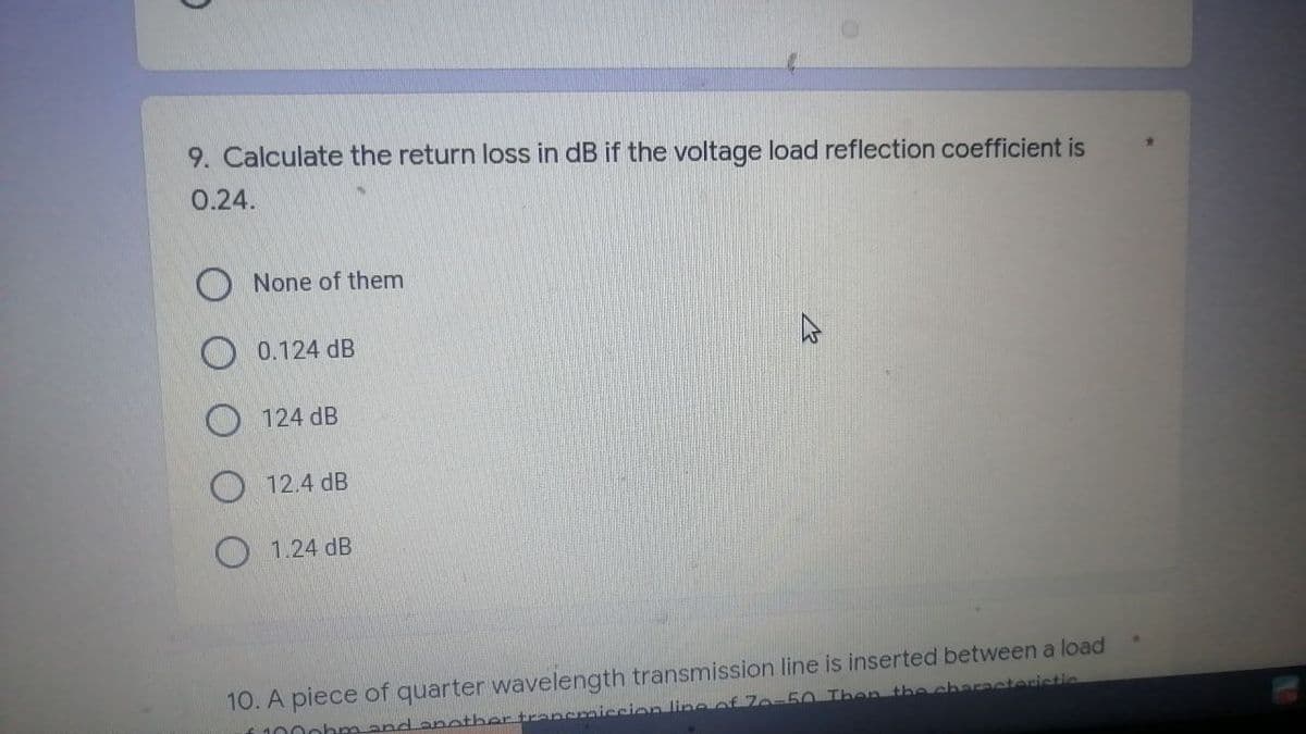 9. Calculate the return loss in dB if the voltage load reflection coefficient is
0.24.
None of them
0.124 dB
124 dB
12.4 dB
1.24 dB
10. A piece of quarter wavelength transmission line is inserted between a load
1000brand another transmission line of 70-50 Then the characteristic