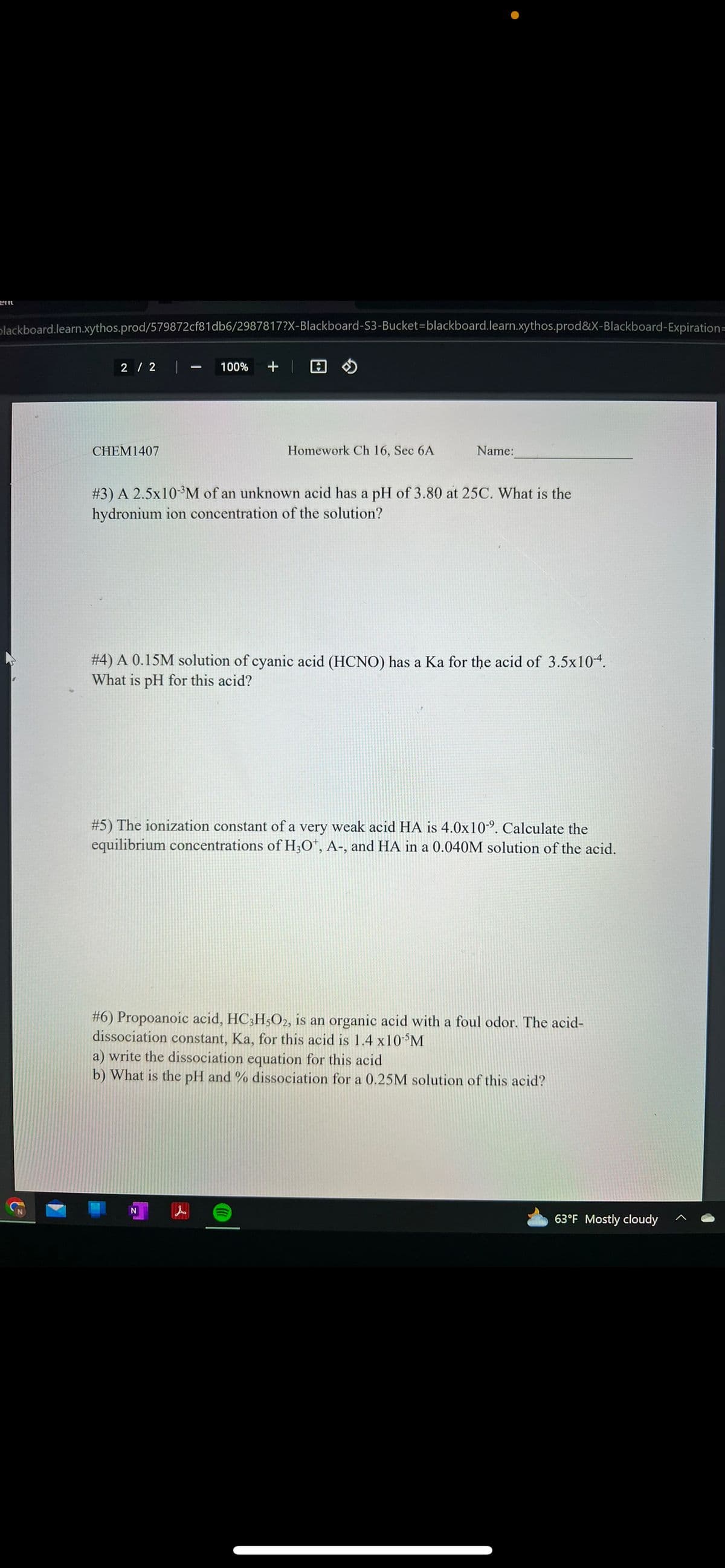 blackboard.learn.xythos.prod/579872cf81db6/2987817?X-Blackboard-S3-Bucket-blackboard.learn.xythos.prod&X-Blackboard-Expiration=
2 / 2 | 100% +
CHEM1407
A
Homework Ch 16, Sec 6A
Name:
# 3) A 2.5x10-³M of an unknown acid has a pH of 3.80 at 25C. What is the
hydronium ion concentration of the solution?
# 4) A 0.15M solution of cyanic acid (HCNO) has a Ka for the acid of 3.5x10-4.
What is pH for this acid?
# 5) The ionization constant of a very weak acid HA is 4.0x109. Calculate the
equilibrium concentrations of H3O+, A-, and HA in a 0.040M solution of the acid.
#6) Propoanoic acid, HC3H5O2, is an organic acid with a foul odor. The acid-
dissociation constant, Ka, for this acid is 1.4 x10-³M
a) write the dissociation equation for this acid
b) What is the pH and % dissociation for a 0.25M solution of this acid?
63°F Mostly cloudy