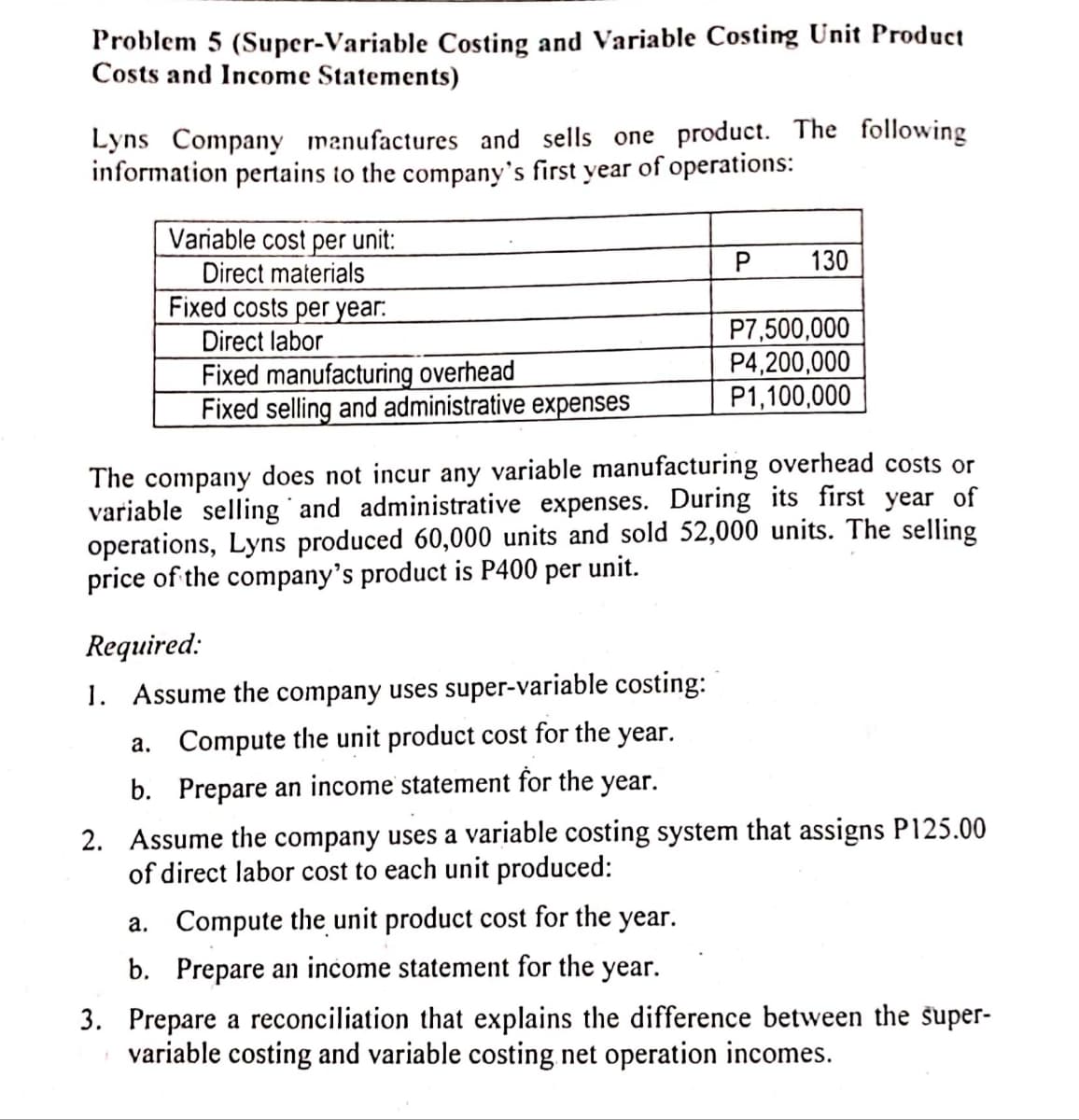 Problem 5 (Super-Variable Costing and Variable Costing Unit Product
Costs and Income Statements)
Lyns Company manufactures and sells one product. The following
information pertains to the company's first year of operations:
Variable cost per unit:
Direct materials
Fixed costs per year:
130
P7,500,000
P4,200,000
P1,100,000
Direct labor
Fixed manufacturing overhead
Fixed selling and administrative expenses
The company does not incur any variable manufacturing overhead costs or
variable selling and administrative expenses. During its first year of
operations, Lyns produced 60,000 units and sold 52,000 units. The selling
price of the company's product is P400 per unit.
Required:
1. Assume the company uses super-variable costing:
a. Compute the unit product cost for the year.
b. Prepare an income statement for the year.
2. Assume the company uses a variable costing system that assigns P125.00
of direct labor cost to each unit produced:
a. Compute the unit product cost for the year.
b. Prepare an income statement for the year.
3. Prepare a reconciliation that explains the difference between the super-
variable costing and variable costing net operation incomes.
