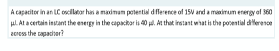 A capacitor in an LC oscillator has a maximum potential difference of 15V and a maximum energy of 360
J. At a certain instant the energy in the capacitor is 40 µJ. At that instant what is the potential difference
across the capacitor?