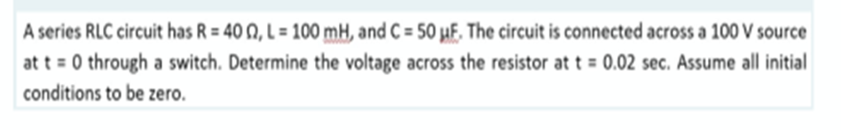 A series RLC circuit has R = 40 0, L = 100 mH, and C= 50 uF. The circuit is connected across a 100 V source
at t=0 through a switch. Determine the voltage across the resistor at t = 0.02 sec. Assume all initial
conditions to be zero.