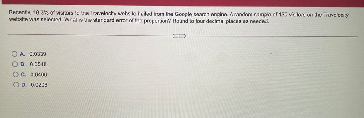 Recently, 18.3% of visitors to the Travelocity website hailed from the Google search engine. A random sample of 130 visitors on the Travelocity
website was selected. What is the standard error of the proportion? Round to four decimal places as needeâ.
O A. 0.0339
O B. 0.0548
O C. 0.0466
O D. 0.0206
