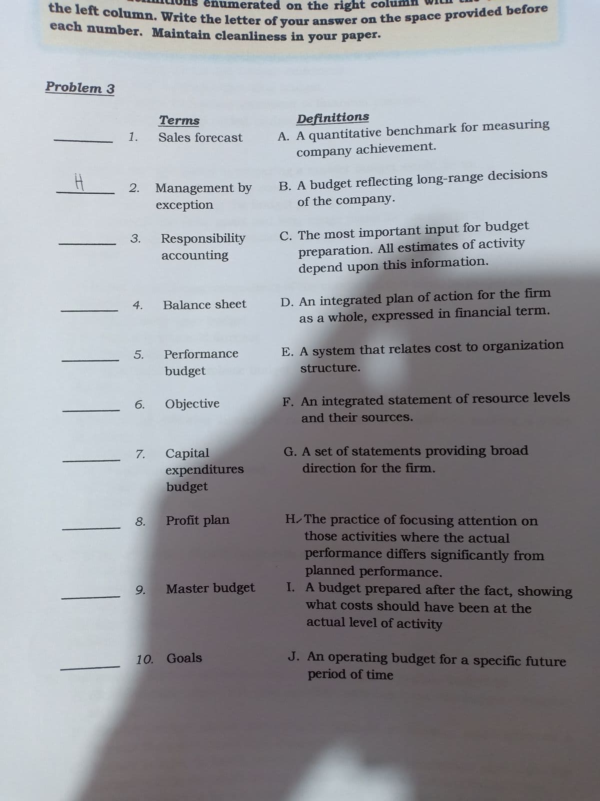 the left column. Write the letter of your answer on the space provided before
each number. Maintain cleanliness in your paper.
Problem 3
Terms
Definitions
1.
A. A quantitative benchmark for measuring
Sales forecast
company achievement.
2. Management by
exception
B. A budget reflecting long-range decisions
of the company.
Responsibility
accounting
C. The most important input for budget
preparation. All estimates of activity
depend upon this information.
D. An integrated plan of action for the firm
as a whole, expressed in financial term.
4.
Balance sheet
Performance
E. A system that relates cost to organization
budget
structure.
F. An integrated statement of resource levels
and their sources.
6.
Objective
G. A set of statements providing broad
Сapital
expenditures
budget
7.
direction for the firm.
Profit plan
H.The practice of focusing attention on
those activities where the actual
performance differs significantly from
planned performance.
9.
Master budget I. A budget prepared after the fact, showing
what costs should have been at the
actual level of activity
10. Goals
J. An operating budget for a specific future
period of time
3.
5.
8.
