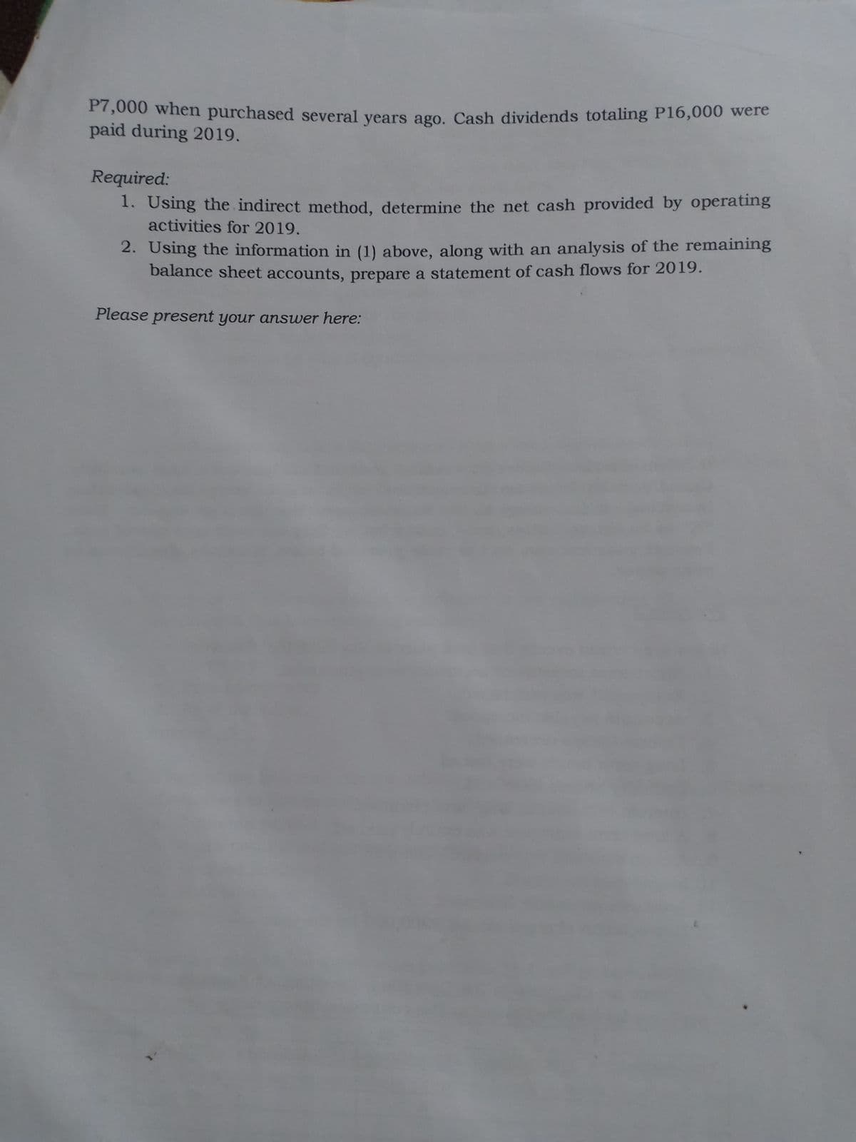 P7,000 when purchased several vears ago, Cash dividends totaling P16,000 were
paid during 2019.
Required:
1. Using the indirect method, determine the net cash provided by operating
activities for 2019.
2. Using the information in (1) above, along with an analysis of the remaining
balance sheet accounts, prepare a statement of cash flows for 2019.
Please present your answer here:
