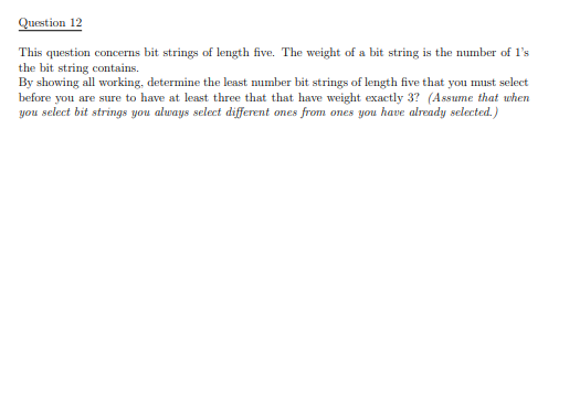 Question 12
This question concerns bit strings of length five. The weight of a bit string is the number of 1's
the bit string contains.
By showing all working, determine the least number bit strings of length five that you must select
before you are sure to have at least three that that have weight exactly 3? (Assume that when
you select bit strings you always select different ones from ones you have already selected.)
