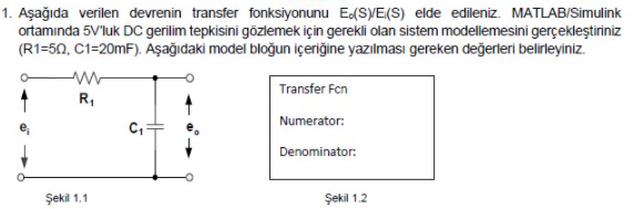 1. Aşağıda verilen devrenin transfer fonksiyonunu Ed(S)/E(S) elde edileniz. MATLAB/Simulink
ortamında 5V'luk DC gerilim tepkisini gözlemek için gerekli olan sistem modellemesini gerçekleştiriniz
(R1=50, C1=20mF). Aşağıdaki model bloğun içeriğine yazılması gereken değerleri belirleyiniz.
Transfer Fen
R,
Numerator:
Denominator:
Şekil 1.1
Şekil 1.2
