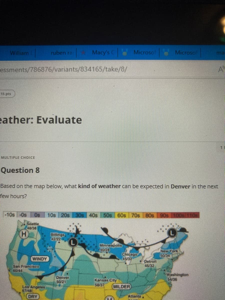 William
15 pts
essments/786876/variants/834165/take/8/
ather: Evaluate
MULTIPLE CHOICE
-10s -Os
45/38
H
ruben ra
WINDY
San Francisco
Question 8
Based on the map below, what kind of weather can be expected in Denver in the next
few hours?
Los Angeles
67/48
DRY
Macy's C
Billings
42/22
Denver
50/21
10s 20s 30s 40s 50s 60s 70s 80s 90s 100s 110
Minneapolis
40/28
Microsof
Kansas City
58/37
Chicago
MILDER
Microsof
Atlanta
Detroit
New York
5034
ma
Washington
54/36
A
1