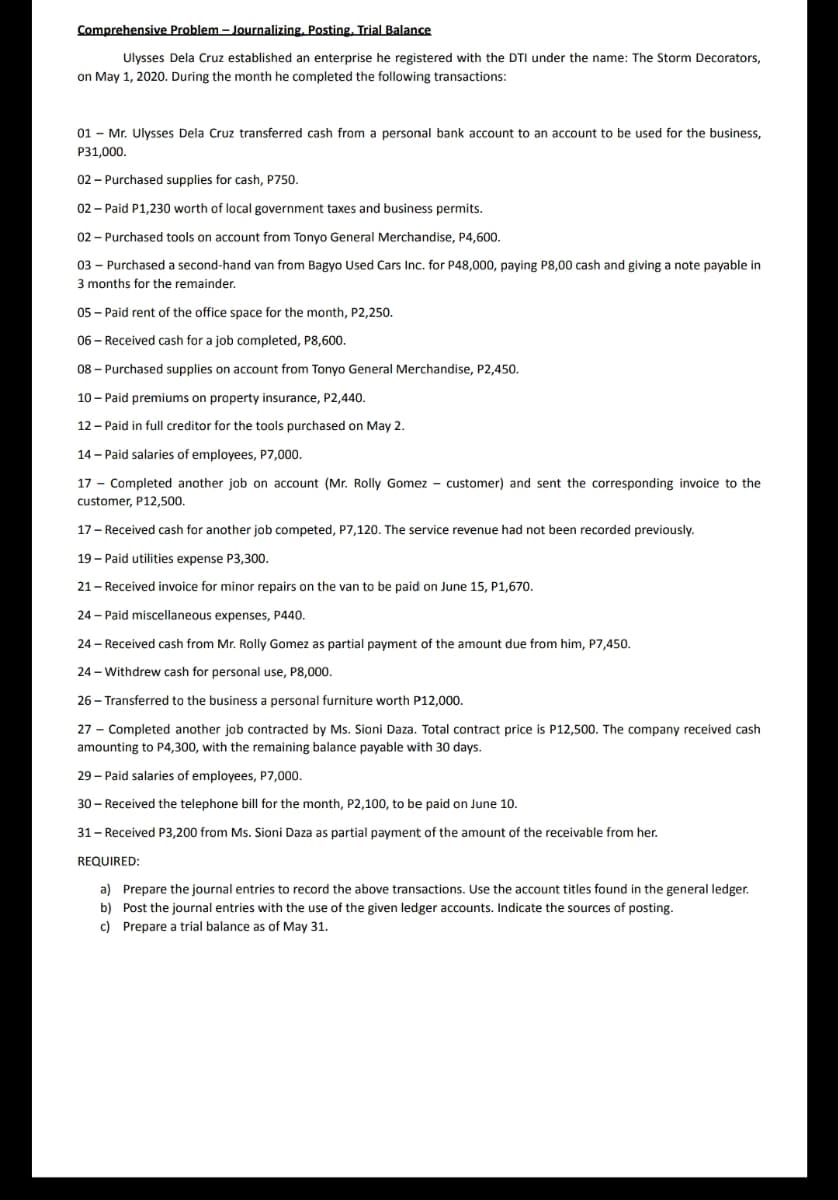 Comprehensive Problem – Journalizing, Posting. Trial Balance
Ulysses Dela Cruz established an enterprise he registered with the DTI under the name: The Storm Decorators,
on May 1, 2020. During the month he completed the following transactions:
01 - Mr. Ulysses Dela Cruz transferred cash from a personal bank account to an account to be used for the business,
P31,000.
02 - Purchased supplies for cash, P750.
02 - Paid P1,230 worth of local government taxes and business permits.
02 - Purchased tools on account from Tonyo General Merchandise, P4,600.
03 - Purchased a second-hand van from Bagyo Used Cars Inc. for P48,000, paying P8,00 cash and giving a note payable in
3 months for the remainder.
05 - Paid rent of the office space for the month, P2,250.
06 – Received cash for a job completed, P8,600.
08 – Purchased supplies on account from Tonyo General Merchandise, P2,450.
10 - Paid premiums on property insurance, P2,440.
12 - Paid in full creditor for the tools purchased on May 2.
14 - Paid salaries of employees, P7,000.
17 - Completed another job on account (Mr. Rolly Gomez - customer) and sent the corresponding invoice to the
customer, P12,500.
17 - Received cash for another job competed, P7,120. The service revenue had not been recorded previously.
19 - Paid utilities expense P3,300.
21- Received invoice for minor repairs on the van to be paid on June 15, P1,670.
24 - Paid miscellaneous expenses, P440.
24 - Received cash from Mr. Rolly Gomez as partial payment of the amount due from him, P7,450.
24 - Withdrew cash for personal use, P8,000.
26 - Transferred to the business a personal furniture worth P12,000.
27 - Completed another job contracted by Ms. Sioni Daza. Total contract price is P12,500. The company received cash
amounting to P4,300, with the remaining balance payable with 30 days.
29 - Paid salaries of employees, P7,000.
30 - Received the telephone bill for the month, P2,100, to be paid on June 10.
31- Received P3,200 from Ms. Sioni Daza as partial payment of the amount of the receivable from her.
REQUIRED:
a) Prepare the journal entries to record the above transactions. Use the account titles found in the general ledger.
b) Post the journal entries with the use of the given ledger accounts. Indicate the sources of posting.
c) Prepare a trial balance as of May 31.
