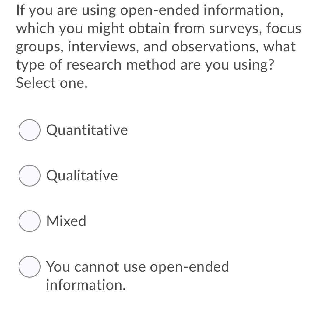 If you are using open-ended information,
which you might obtain from surveys, focus
groups, interviews, and observations, what
type of research method are you using?
Select one.
Quantitative
O Qualitative
O Mixed
O You cannot use open-ended
information.
