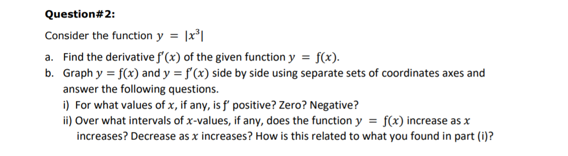 Question#2:
Consider the function y
a. Find the derivative f'(x) of the given function y
b. Graph y = f(x) and y = f'(x) side by side using separate sets of coordinates axes and
f(x).
answer the following questions.
i) For what values of x, if any, is f' positive? Zero? Negative?
ii) Over what intervals of x-values, if any, does the function y =
increases? Decrease as x increases? How is this related to what you found in part (i)?
f(x) increase as x
