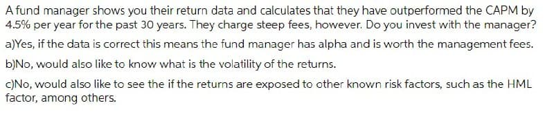 A fund manager shows you their return data and calculates that they have outperformed the CAPM by
4.5% per year for the past 30 years. They charge steep fees, however. Do you invest with the manager?
a)Yes, if the data is correct this means the fund manager has alpha and is worth the management fees.
b)No, would also like to know what is the volatility of the returns.
C)No, would also like to see the if the returns are exposed to other known risk factors, such as the HML
factor, among others.

