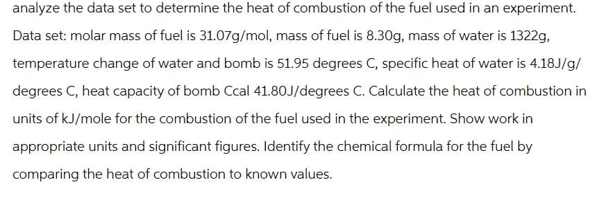 analyze the data set to determine the heat of combustion of the fuel used in an experiment.
Data set: molar mass of fuel is 31.07g/mol, mass of fuel is 8.30g, mass of water is 1322g,
temperature change of water and bomb is 51.95 degrees C, specific heat of water is 4.18J/g/
degrees C, heat capacity of bomb Ccal 41.80J/degrees C. Calculate the heat of combustion in
units of kJ/mole for the combustion of the fuel used in the experiment. Show work in
appropriate units and significant figures. Identify the chemical formula for the fuel by
comparing the heat of combustion to known values.