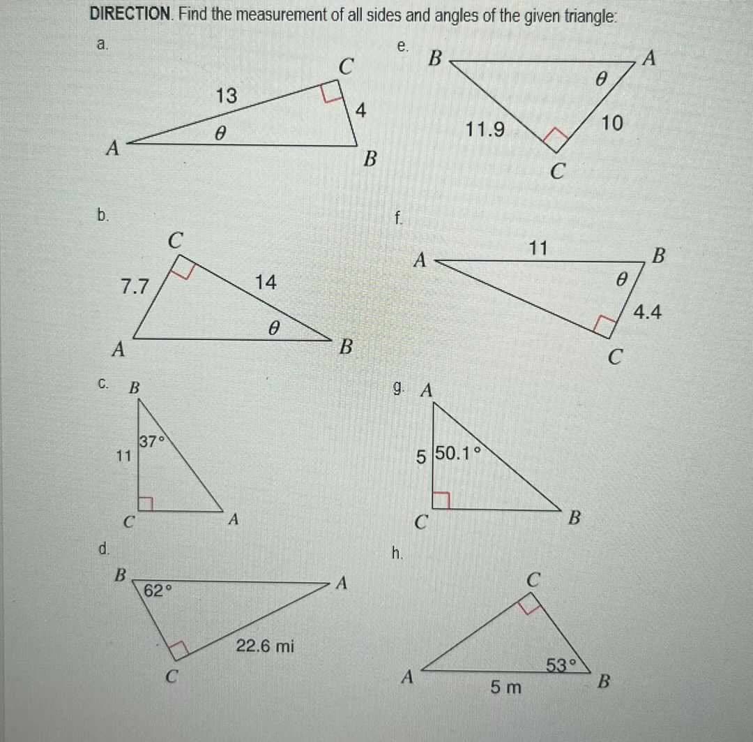 DIRECTION. Find the measurement of all sides and angles of the given triangle:
a.
A
b.
C.
d.
7.7
B
37°
11
C
B
-
C
62°
1
C
13
0
A
14
0
22.6 mi
с
4
B
A
B
e.
f.
h.
B
A
9. A
A
11.9
5 50.1°
C
5 m
11
C
53°
0
10
0
C
B
A
4.4