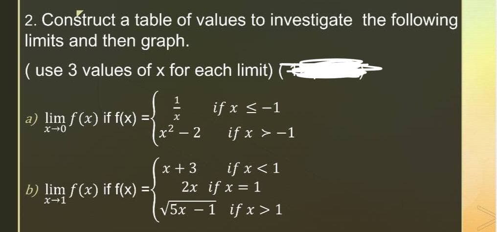 2. Construct a table of values to investigate the following
limits and then graph.
( use 3 values of x for each limit)
a) lim f(x) if f(x)
x→0
b) lim f(x) if f(x)
x-1
1
X
x² - 2
x + 3
if x ≤ -1
if x > -1
if x < 1
2x if x = 1
√5x - 1 if x>1