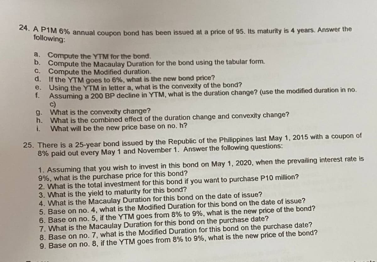 24. A P1M 6% annual coupon bond has been issued at a price of 95. Its maturity is 4 years. Answer the
following:
a. Compute the YTM for the bond.
b. Compute the Macaulay Duration for the bond using the tabular form.
C.
d.
e.
f.
g.
h.
Compute the Modified duration.
If the YTM goes to 6%, what is the new bond price?
Using the YTM in letter a, what is the convexity of the bond?
Assuming a 200 BP decline in YTM, what is the duration change? (use the modified duration in no.
c)
What is the convexity change?
What is the combined effect of the duration change and convexity change?
What will be the new price base on no. h?
25. There is a 25-year bond issued by the Republic of the Philippines last May 1, 2015 with a coupon of
8% paid out every May 1 and November 1. Answer the following questions:
1. Assuming that you wish to invest in this bond on May 1, 2020, when the prevailing interest rate is
9%, what is the purchase price for this bond?
2. What is the total investment for this bond if you want to purchase P10 million?
3. What is the yield to maturity for this bond?
4. What is the Macaulay Duration for this bond on the date of issue?
5. Base on no. 4, what is the Modified Duration for this bond on the date of issue?
6. Base on no. 5, if the YTM goes from 8% to 9%, what is the new price of the bond?
7. What is the Macaulay Duration for this bond on the purchase date?
8. Base on no. 7, what is the Modified Duration for this bond on the purchase date?
9. Base on no. 8, if the YTM goes from 8% to 9%, what is the new price of the bond?