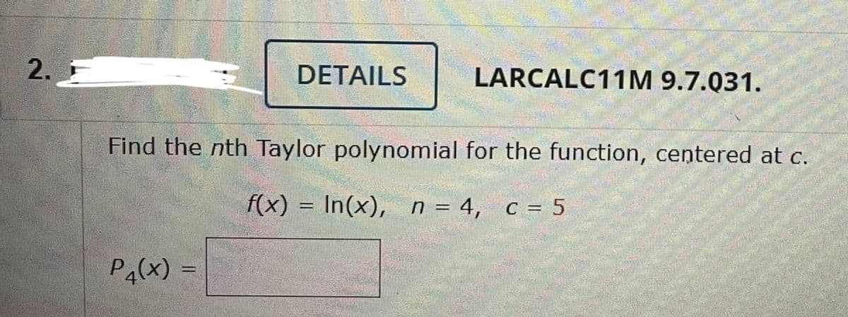 2. F
P4(x)=
DETAILS
Find the nth Taylor polynomial for the function, centered at c.
f(x) In(x), n = 4, c = 5
=
LARCALC11M 9.7.031.
-