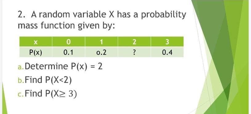 2. A random variable X has a probability
mass function given by:
1
0.2
a. Determine P(x) = 2
b.Find P(X<2)
c. Find P(X≥ 3)
X
P(x)
0
0.1
2
?
3
0.4