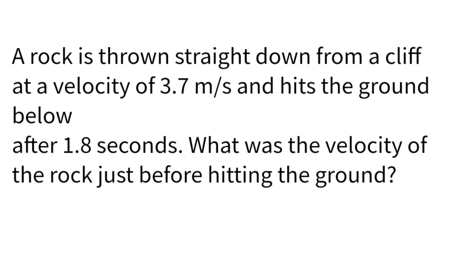 A rock is thrown straight down from a cliff
at a velocity of 3.7 m/s and hits the ground
below
after 1.8 seconds. What was the velocity of
the rock just before hitting the ground?
