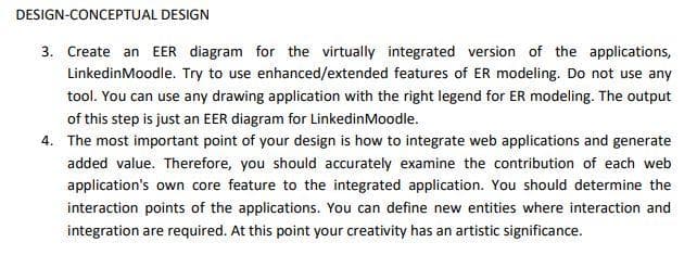 DESIGN-CONCEPTUAL DESIGN
3. Create an EER diagram for the virtually integrated version of the applications,
LinkedinMoodle. Try to use enhanced/extended features of ER modeling. Do not use any
tool. You can use any drawing application with the right legend for ER modeling. The output
of this step is just an EER diagram for LinkedinMoodle.
4. The most important point of your design is how to integrate web applications and generate
added value. Therefore, you should accurately examine the contribution of each web
application's own core feature to the integrated application. You should determine the
interaction points of the applications. You can define new entities where interaction and
integration are required. At this point your creativity has an artistic significance.
