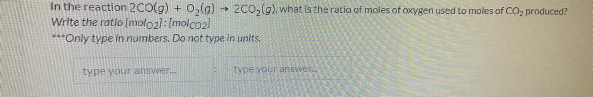 In the reaction 2CO(g) + O2(g)
→ 2C0,(g). what is the ratio of moles of oxygen used to moles of CO2 produced?
Write the ratio [molo2]: [molco2l
***Only type in numbers. Do not type in units.
type your answer...
type your answer..
