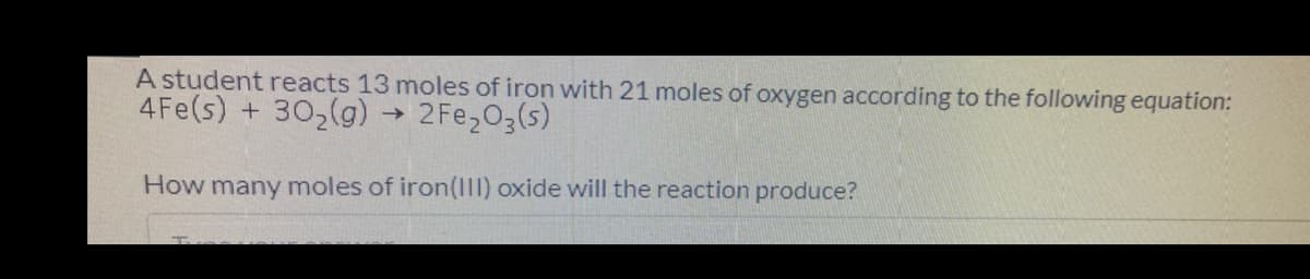 A student reacts 13 moles of iron with 21 moles of oxygen according to the following equation:
4Fe(s) + 302(g)
2 Fe203(s)
How many moles of iron(I11) oxide will the reaction produce?
