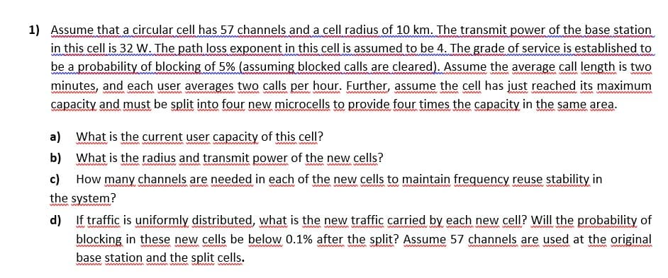 1) Assume that a circular cell has 57 channels and a cell radius of 10 km. The transmit power of the base station
in this cell is 32 W. The path loss exponent in this cell is assumed to be 4. The grade of service is established to
w
be a probability of blocking of 5% (assuming blocked calls are cleared). Assume the average call length is two
minutes, and each user averages two calls per hour. Further, assume the cell has just reached its maximum
w m w m m
capacity and must be split into four new microcells to provide four times the capacity in the same area.
a)
What is the curent user capacity of this cell?
wwwm ww m w
b) What is the radius and transmit power of the new cells?
wwwwww wwwwwm www
wwwwwwwwg vwww
c) How many channels are needed in each of the new cells to maintain frequency reuse stability in
the system?
d) If traffic is uniformly distributed, what is the new traffic carried by each new cell? Will the probability of
wwwww vww m vww vwwwww wv wwww wwww www
wwm w
blocking in these new cells be below 0.1% after the split? Assume 57 channels are used at the original
w n ww m ww
wwwwwww vw wbw
w m wm w ww
base station and the split cells.
