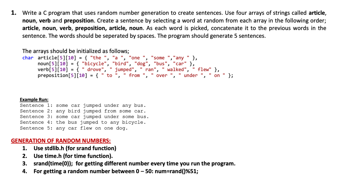 1.
Write a C program that uses random number generation to create sentences. Use four arrays of strings called article,
noun, verb and preposition. Create a sentence by selecting a word at random from each array in the following order;
article, noun, verb, preposition, article, noun. As each word is picked, concatenate it to the previous words in the
sentence. The words should be seperated by spaces. The program should generate 5 sentences.
The arrays should be initialized as follows;
char article[5][10] = { "the ", "a ",
"some ","any
},
{ "bicycle", "bird", "dog", "bus", "car" },
" walked",
" under
"one
noun[5][10]
verb[5][10] = { " drove",
preposition[5][10] = { " to
" flew" },
};
jumped",
ran",
%3D
from
over
" on
Example Run:
Sentence 1:
some car jumped under any bus.
Sentence 2: any bird jumped from some car.
Sentence 3: some car jumped under some bus.
Sentence 4: the bus jumped to any bicycle.
Sentence 5: any car flew on one dog.
GENERATION OF RANDOM NUMBERS:
Use stdlib.h (for srand function)
Use time.h (for time function).
3. srand(time(0)); for getting different number every time you run the program.
For getting a random number between 0 - 50: num=rand()%51;
1.
2.
4.
