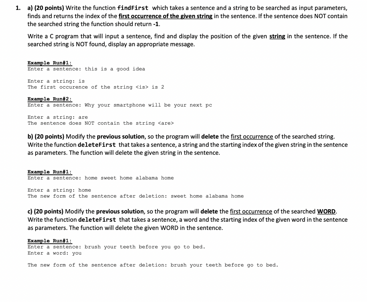 1. a) (20 points) Write the function findFirst which takes a sentence and a string to be searched as input parameters,
finds and returns the index of the first occurrence of the given string in the sentence. If the sentence does NOT contain
the searched string the function should return -1.
Write a C program that will input a sentence, find and display the position of the given string in the sentence. If the
searched string is NOT found, display an appropriate message.
Example Run#1:
Enter a sentence: this is a good idea
Enter a string: is
The first occurence of the string <is> is 2
Example Run#2:
Enter a sentence: Why your smartphone will be your next pc
Enter a string: are
The sentence does NOT contain the string <are>
b) (20 points) Modify the previous solution, so the program will delete the first occurrence of the searched string.
Write the function deleteFirst that takes a sentence, a string and the starting index of the given string in the sentence
as parameters. The function will delete the given string in the sentence.
Example Run#1:
Enter a sentence: home sweet home alabama home
Enter a string: home
The new form of the sentence after deletion: sweet home alabama home
c) (20 points) Modify the previous solution, so the program will delete the first occurrence of the searched WORD.
Write the function deleteFirst that takes a sentence, a word and the starting index of the given word in the sentence
as parameters. The function will delete the given WORD in the sentence.
Example Run#1:
Enter a sentence: brush your teeth before you go to bed.
Enter a
word: you
The new form of the sentence after deletion: brush your teeth before go to bed.
