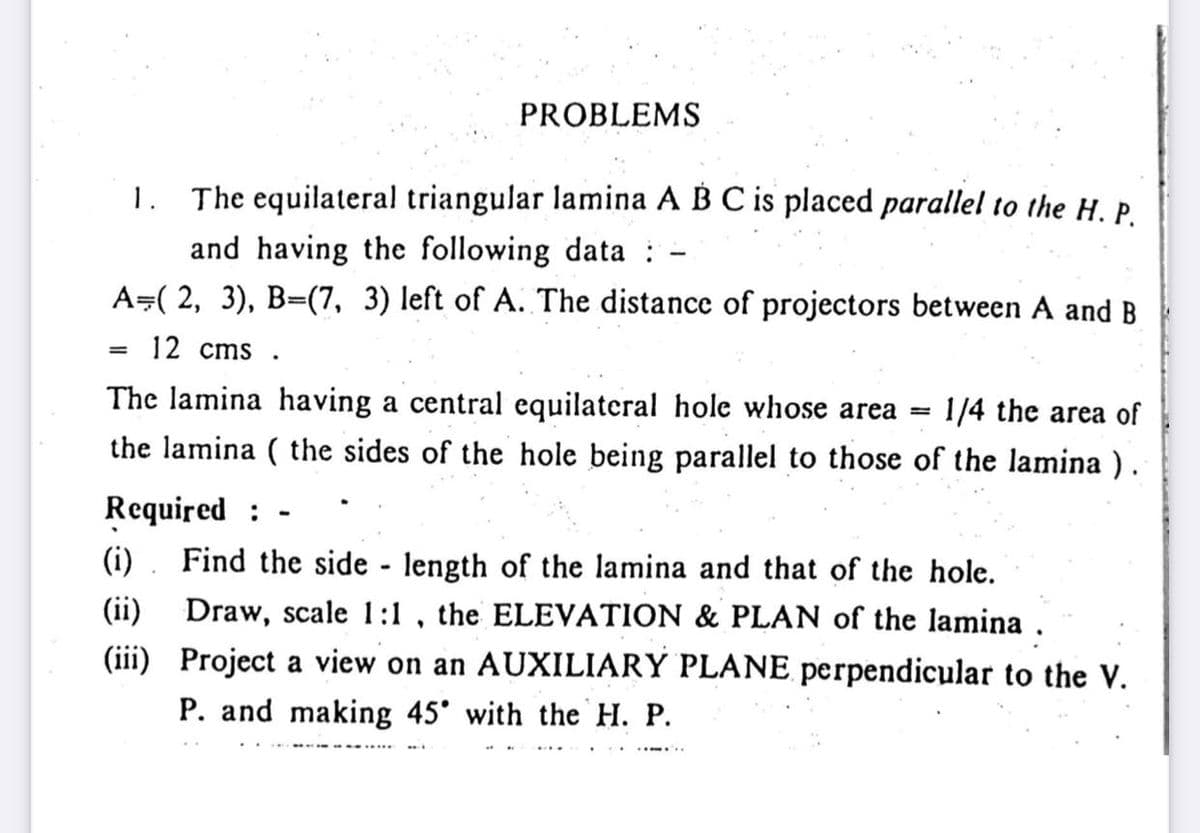 PROBLEMS
1. The equilateral triangular lamina A B C is placed parallel to the H. P.
and having the following data :
A=( 2, 3), B=(7, 3) left of A. The distance of projectors between A and B
12 cms .
%3D
The lamina having a central equilateral hole whose area =
1/4 the area of
the lamina ( the sides of the hole being parallel to those of the lamina ).
Required :
Find the side - length of the lamina and that of the hole.
(ii) Draw, scale 1:1 , the ELEVATION & PLAN of the lamina .
(iii) Project a view on an AUXILIARY PLANE perpendicular to the V.
(i)
P. and making 45° with the H. P.
