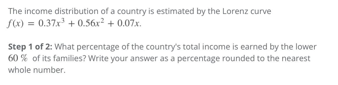 The income distribution of a country is estimated by the Lorenz curve
f(x) = 0.37x³ + 0.56x² +0.07x.
Step 1 of 2: What percentage of the country's total income is earned by the lower
60% of its families? Write your answer as a percentage rounded to the nearest
whole number.