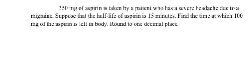 350 mg of aspirin is taken by a patient who has a severe headache due to a
migraine. Suppose that the half-life of aspirin is 15 minutes. Find the time at which 100
mg of the aspirin is left in body. Round to one decimal place.
