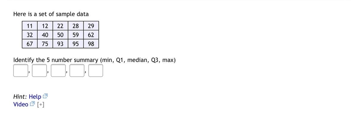 Here is a set of sample data
11
12
22
28
29
32
40
50
59
62
67
75
93
95
98
Identify the 5 number summary (min, Q1, median, Q3, max)
Hint: Help 2
Video 2 [+]
