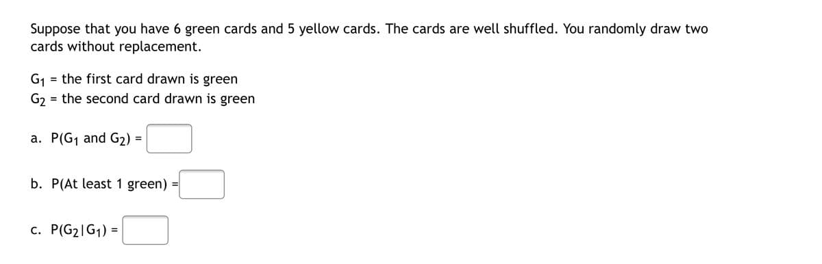 Suppose that you have 6 green cards and 5 yellow cards. The cards are well shuffled. You randomly draw two
cards without replacement.
G₁ = the first card drawn is green
G2 = the second card drawn is green
a. P(G₁ and G₂) =
b. P(At least 1 green)
c. P(G₂|G₁) =