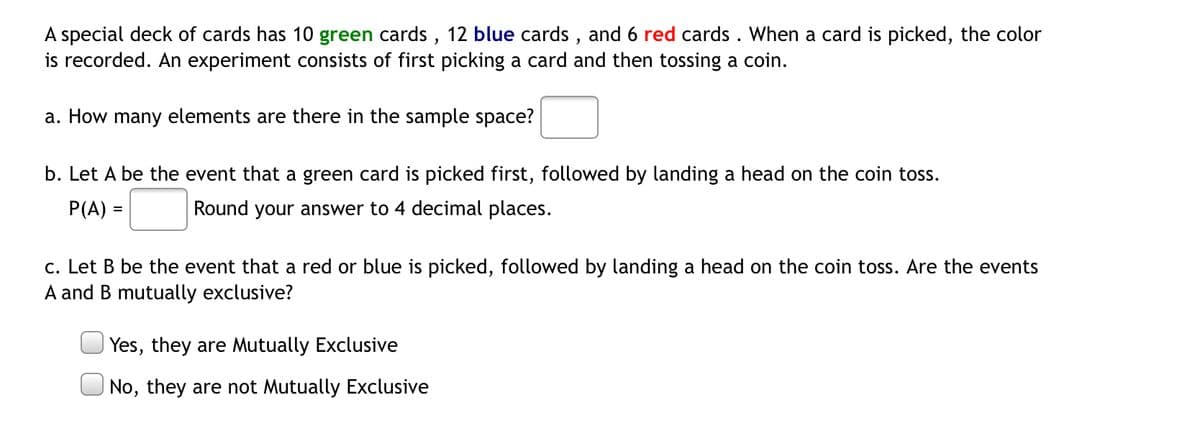 A special deck of cards has 10 green cards, 12 blue cards, and 6 red cards. When a card is picked, the color
is recorded. An experiment consists of first picking a card and then tossing a coin.
a. How many elements are there in the sample space?
b. Let A be the event that a green card is picked first, followed by landing a head on the coin toss.
P(A) =
Round your answer to 4 decimal places.
c. Let B be the event that a red or blue is picked, followed by landing a head on the coin toss. Are the events
A and B mutually exclusive?
Yes, they are Mutually Exclusive
No, they are not Mutually Exclusive