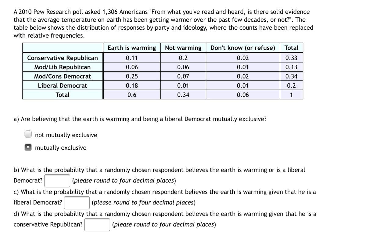 A 2010 Pew Research poll asked 1,306 Americans "From what you've read and heard, is there solid evidence
that the average temperature on earth has been getting warmer over the past few decades, or not?". The
table below shows the distribution of responses by party and ideology, where the counts have been replaced
with relative frequencies.
Earth is warming Not warming
Don't know (or refuse)
Total
Conservative Republican
0.11
0.2
0.02
0.33
Mod/Lib Republican
0.06
0.06
0.01
0.13
Mod/Cons Democrat
0.25
0.07
0.02
0.34
Liberal Democrat
0.18
0.01
0.01
0.2
Total
0.6
0.34
0.06
1
a) Are believing that the earth is warming and being a liberal Democrat mutually exclusive?
not mutually exclusive
mutually exclusive
b) What is the probability that a randomly chosen respondent believes the earth is warming or is a liberal
Democrat?
(please round to four decimal places)
c) What is the probability that a randomly chosen respondent believes the earth is warming given that he is a
liberal Democrat?
(please round to four decimal places)
d) What is the probability that a randomly chosen respondent believes the earth is warming given that he is a
conservative Republican?
(please round to four decimal places)