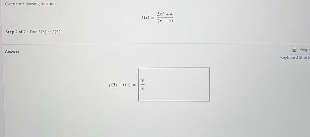 Given the following function:
5x2 + 4
f(x) =
2x + 10
Step 2 of 2: Find f(3) – f(4).
E Keypa
Answer
Keyboard Shorto
f(3) – f(4) =
8
