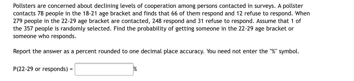 Pollsters are concerned about declining levels of cooperation among persons contacted in surveys. A pollster
contacts 78 people in the 18-21 age bracket and finds that 66 of them respond and 12 refuse to respond. When
279 people in the 22-29 age bracket are contacted, 248 respond and 31 refuse to respond. Assume that 1 of
the 357 people is randomly selected. Find the probability of getting someone in the 22-29 age bracket or
someone who responds.
Report the answer as a percent rounded to one decimal place accuracy. You need not enter the "%" symbol.
P(22-29 or responds) =