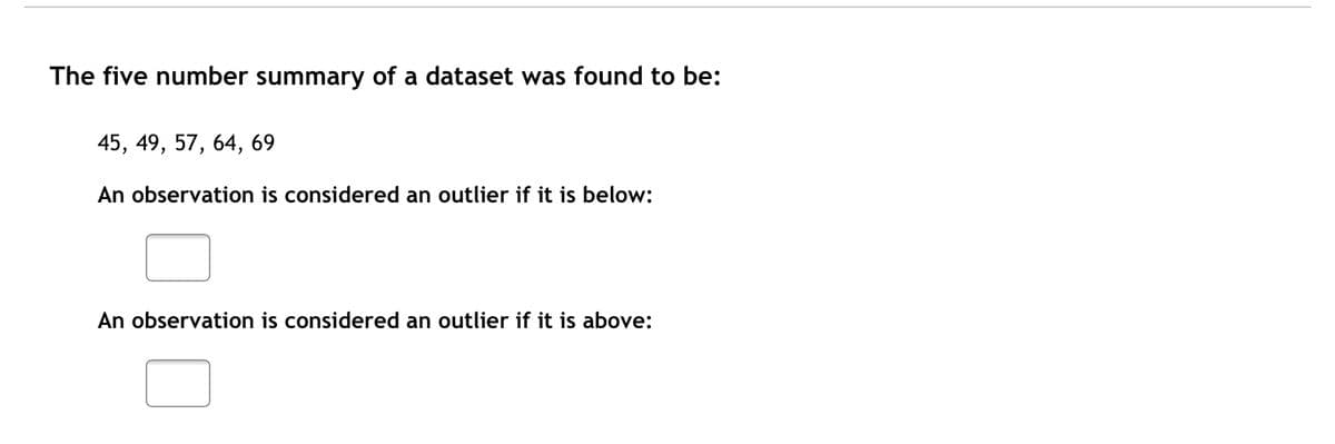 The five number summary of a dataset was found to be:
45, 49, 57, 64, 69
An observation is considered an outlier if it is below:
An observation is considered an outlier if it is above:
