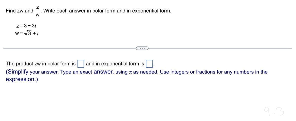 Find zw and
W
z=3-3i
W = √√3+ +i
Write each answer in polar form and in exponential form.
The product zw in polar form is and in exponential form is
(Simplify your answer. Type an exact answer, using as needed. Use integers or fractions for any numbers in the
expression.)
9.3