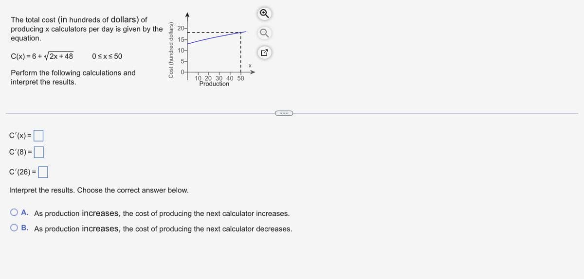 The total cost (in hundreds of dollars) of
producing x calculators per day is given by the
equation.
C(x) = 6 + √2x + 48
Perform the following calculations and
interpret the results.
0≤x≤ 50
Cost (hundred dollars)
20-
15-
10-
5-
C'(x) =
C'(8) =
C'(26) =
Interpret the results. Choose the correct answer below.
10 20 30 40 50
Production
A. As production increases, the cost of producing the next calculator increases.
B. As production increases, the cost of producing the next calculator decreases.