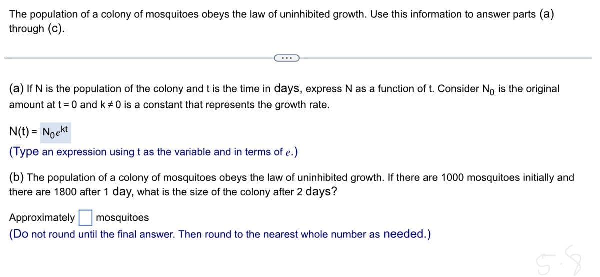 The population of a colony of mosquitoes obeys the law of uninhibited growth. Use this information to answer parts (a)
through (c).
(a) If N is the population of the colony and t is the time in days, express N as a function of t. Consider No is the original
amount at t = 0 and k#0 is a constant that represents the growth rate.
N(t) = Noekt
(Type an expression using t as the variable and in terms of e.)
(b) The population of a colony of mosquitoes obeys the law of uninhibited growth. If there are 1000 mosquitoes initially and
there are 1800 after 1 day, what is the size of the colony after 2 days?
Approximately
mosquitoes
(Do not round until the final answer. Then round to the nearest whole number as needed.)