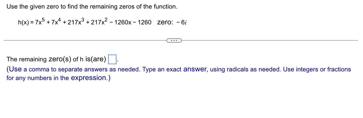 Use the given zero to find the remaining zeros of the function.
h(x) = 7x5 + 7x4 +217x³ +217x² - 1260x - 1260 zero: - 6i
The remaining zero(s) of h is(are)
(Use a comma to separate answers as needed. Type an exact answer, using radicals as needed. Use integers or fractions
for any numbers in the expression.)