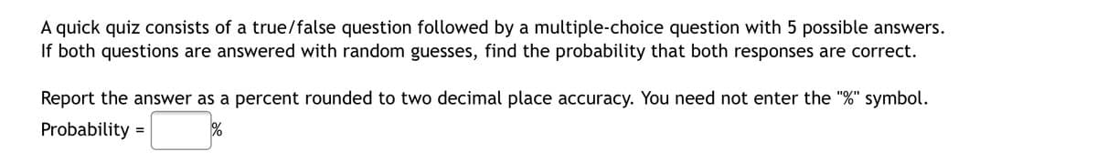 A quick quiz consists of a true/false question followed by a multiple-choice question with 5 possible answers.
If both questions are answered with random guesses, find the probability that both responses are correct.
Report the answer as a percent rounded to two decimal place accuracy. You need not enter the "%" symbol.
Probability
%