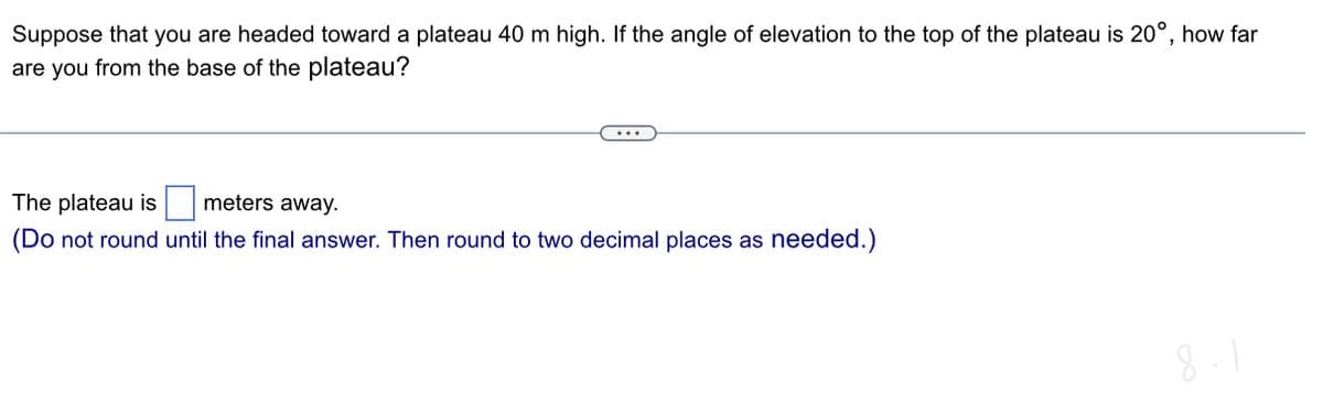 Suppose that you are headed toward a plateau 40 m high. If the angle of elevation to the top of the plateau is 20°, how far
are you from the base of the plateau?
The plateau is
meters away.
(Do not round until the final answer. Then round to two decimal places as needed.)
8-1